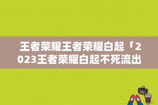  王者荣耀王者荣耀白起「2023王者荣耀白起不死流出装」