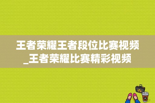 王者荣耀王者段位比赛视频_王者荣耀比赛精彩视频