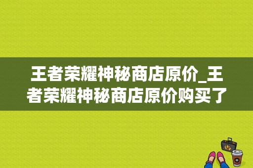 王者荣耀神秘商店原价_王者荣耀神秘商店原价购买了怎么办